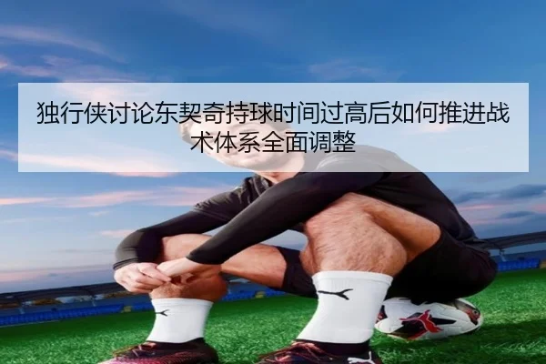 独行侠讨论东契奇持球时间过高后如何推进战术体系全面调整