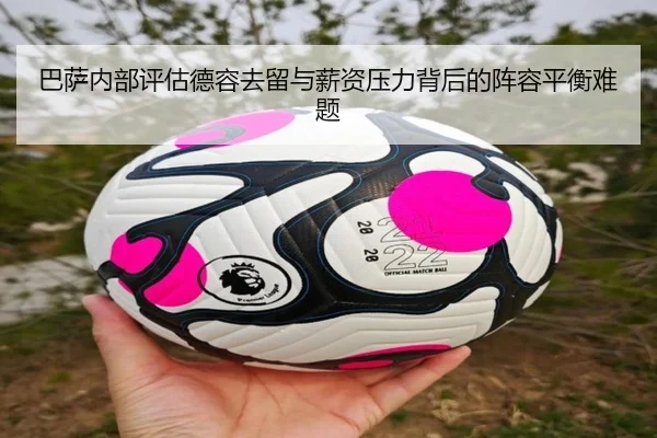 巴萨内部评估德容去留与薪资压力背后的阵容平衡难题
