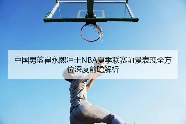 中国男篮崔永熙冲击NBA夏季联赛前景表现全方位深度前瞻解析