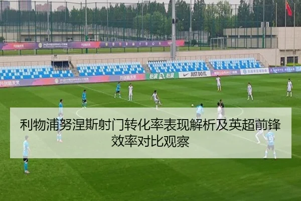 利物浦努涅斯射门转化率表现解析及英超前锋效率对比观察