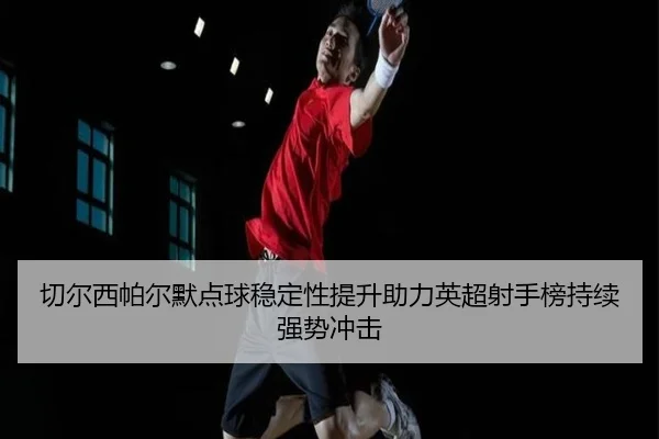 切尔西帕尔默点球稳定性提升助力英超射手榜持续强势冲击