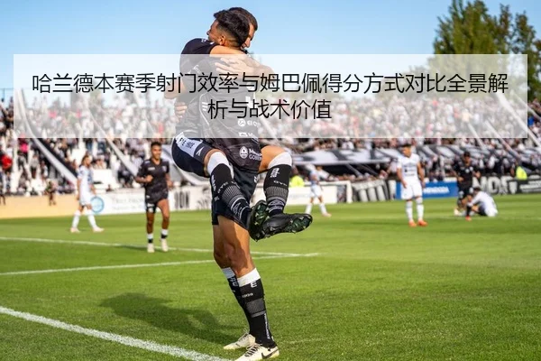 哈兰德本赛季射门效率与姆巴佩得分方式对比全景解析与战术价值