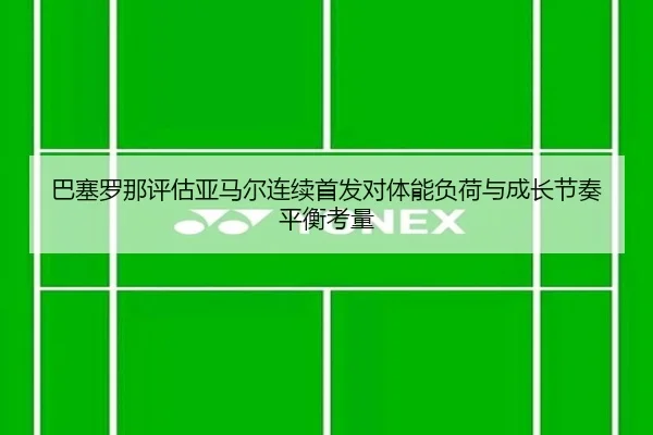 巴塞罗那评估亚马尔连续首发对体能负荷与成长节奏平衡考量