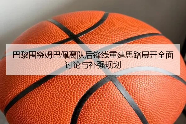巴黎围绕姆巴佩离队后锋线重建思路展开全面讨论与补强规划