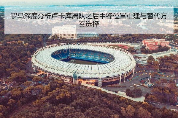 罗马深度分析卢卡库离队之后中锋位置重建与替代方案选择