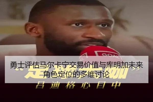 勇士评估马尔卡宁交易价值与库明加未来角色定位的多维讨论