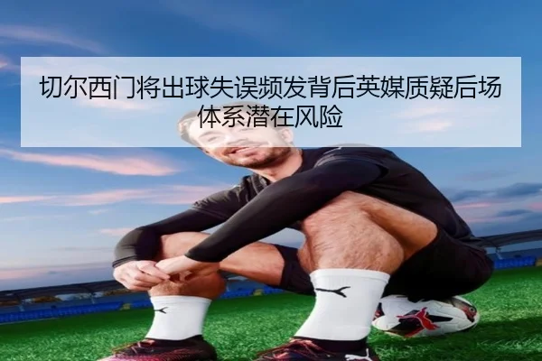 切尔西门将出球失误频发背后英媒质疑后场体系潜在风险