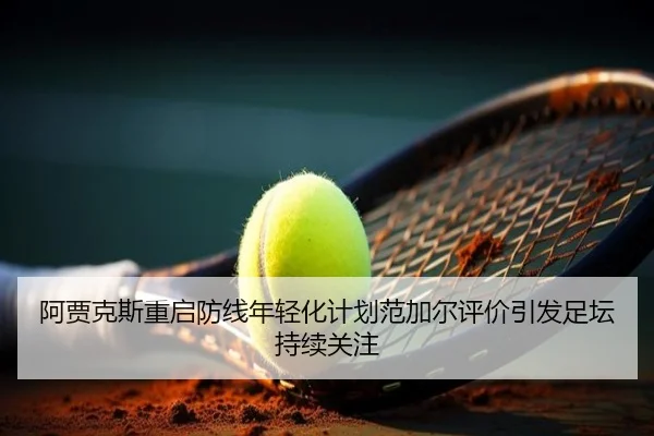 阿贾克斯重启防线年轻化计划范加尔评价引发足坛持续关注