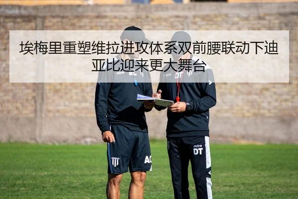 埃梅里重塑维拉进攻体系双前腰联动下迪亚比迎来更大舞台